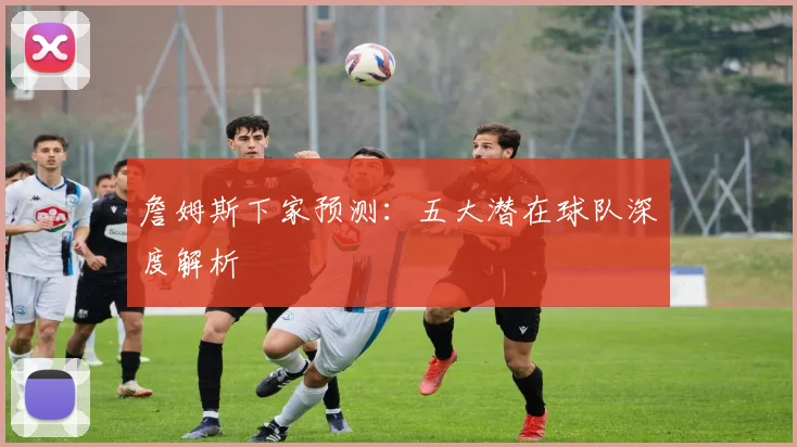 詹姆斯下家预测:五大潜在球队深度解析