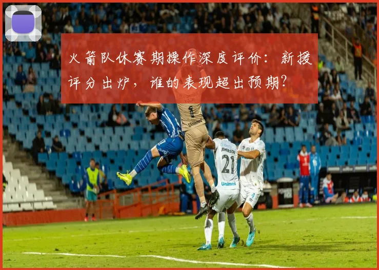 火箭队休赛期操作深度评价：新援评分出炉，谁的表现超出预期？