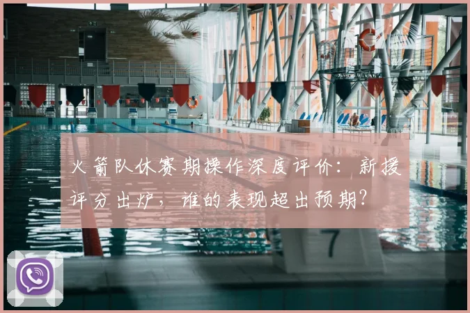 火箭队休赛期操作深度评价：新援评分出炉，谁的表现超出预期？