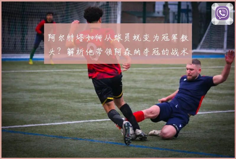 阿尔特塔如何从球员蜕变为冠军教头？解析他带领阿森纳夺冠的战术与历程