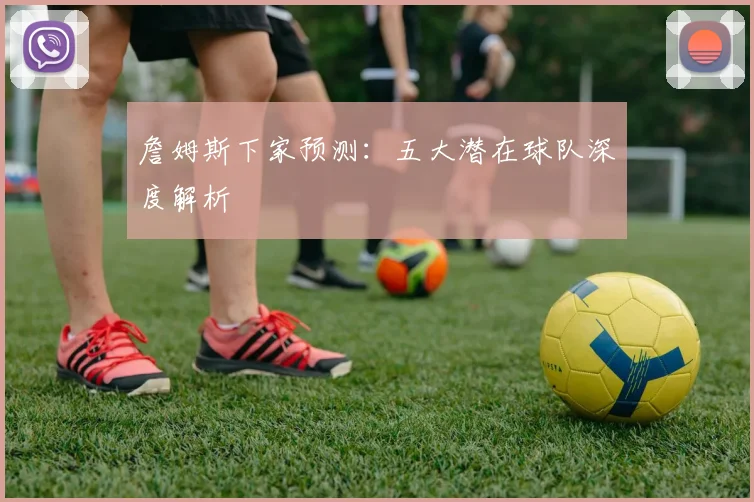 詹姆斯下家预测：五大潜在球队深度解析