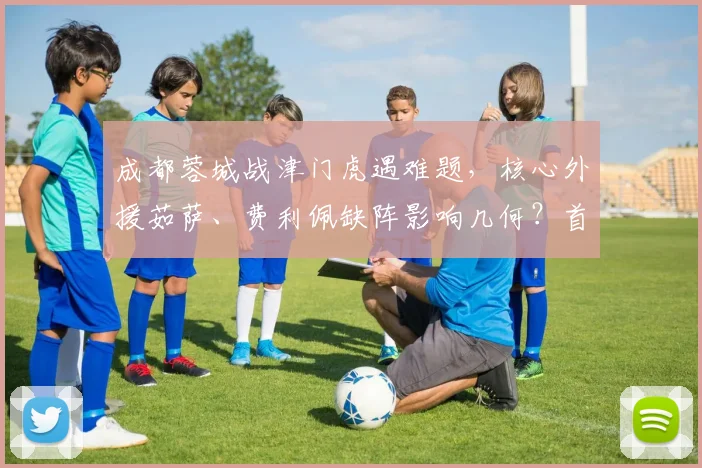 成都蓉城战津门虎遇难题，核心外援茹萨、费利佩缺阵影响几何？首发阵容如何调整？