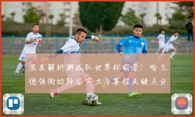 深度解析挪威队世界杯前景:哈兰德领衔的阵容实力与赛程关键点分析