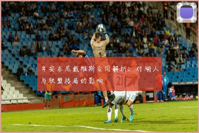 年安东尼戴维斯合同解析：对湖人与联盟格局的影响